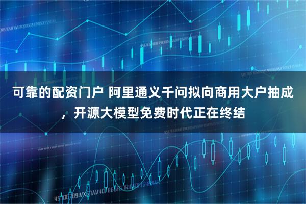 可靠的配资门户 阿里通义千问拟向商用大户抽成，开源大模型免费时代正在终结