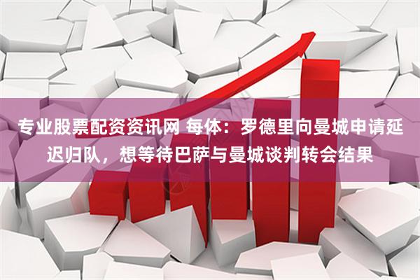 专业股票配资资讯网 每体：罗德里向曼城申请延迟归队，想等待巴萨与曼城谈判转会结果