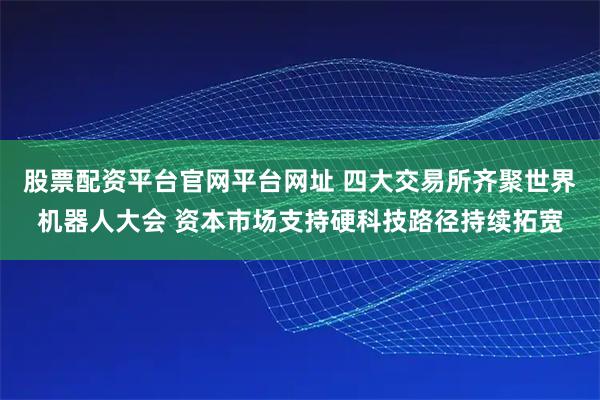 股票配资平台官网平台网址 四大交易所齐聚世界机器人大会 资本市场支持硬科技路径持续拓宽