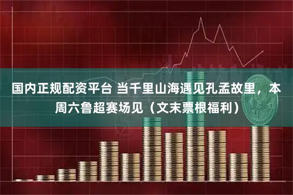 国内正规配资平台 当千里山海遇见孔孟故里，本周六鲁超赛场见（文末票根福利）