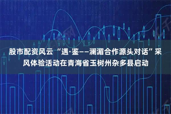 股市配资风云 “遇·鉴——澜湄合作源头对话”采风体验活动在青海省玉树州杂多县启动