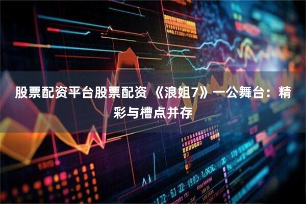 股票配资平台股票配资 《浪姐7》一公舞台：精彩与槽点并存