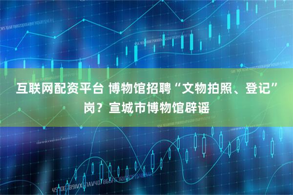 互联网配资平台 博物馆招聘“文物拍照、登记”岗？宣城市博物馆辟谣