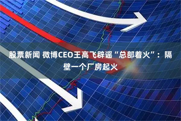 股票新闻 微博CEO王高飞辟谣“总部着火”：隔壁一个厂房起火