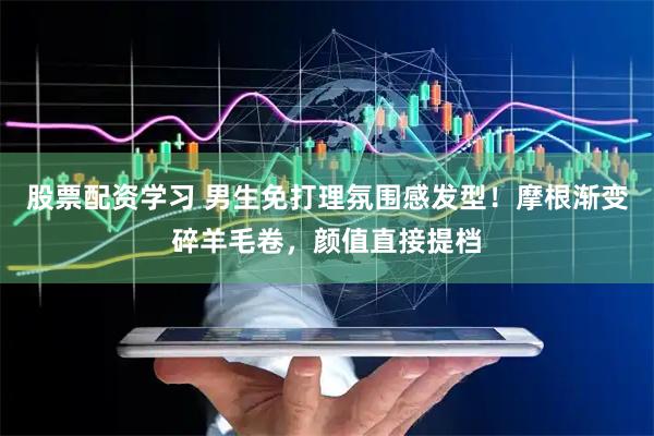 股票配资学习 男生免打理氛围感发型！摩根渐变碎羊毛卷，颜值直接提档
