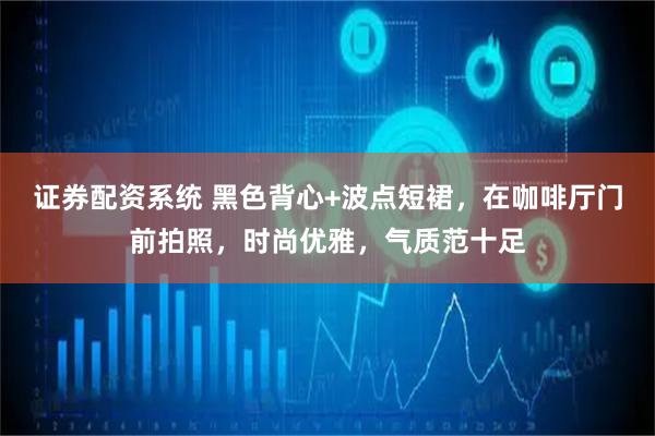 证券配资系统 黑色背心+波点短裙，在咖啡厅门前拍照，时尚优雅，气质范十足