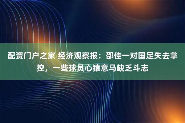 配资门户之家 经济观察报：邵佳一对国足失去掌控，一些球员心猿意马缺乏斗志