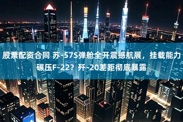 股票配资合同 苏-57S弹舱全开震撼航展，挂载能力碾压F-22？歼-20差距彻底暴露