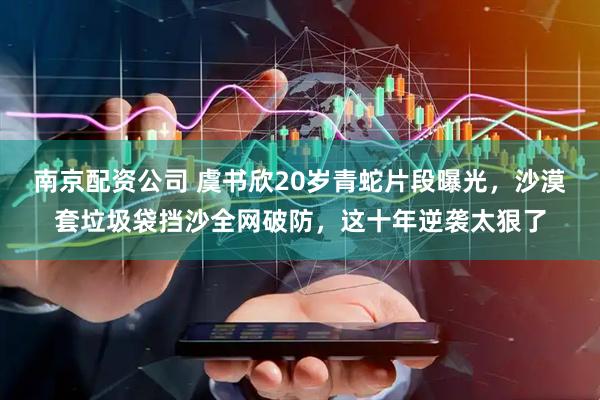 南京配资公司 虞书欣20岁青蛇片段曝光，沙漠套垃圾袋挡沙全网破防，这十年逆袭太狠了